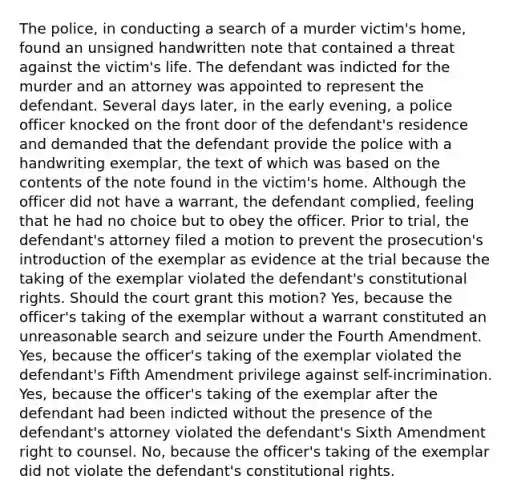 The police, in conducting a search of a murder victim's home, found an unsigned handwritten note that contained a threat against the victim's life. The defendant was indicted for the murder and an attorney was appointed to represent the defendant. Several days later, in the early evening, a police officer knocked on the front door of the defendant's residence and demanded that the defendant provide the police with a handwriting exemplar, the text of which was based on the contents of the note found in the victim's home. Although the officer did not have a warrant, the defendant complied, feeling that he had no choice but to obey the officer. Prior to trial, the defendant's attorney filed a motion to prevent the prosecution's introduction of the exemplar as evidence at the trial because the taking of the exemplar violated the defendant's constitutional rights. Should the court grant this motion? Yes, because the officer's taking of the exemplar without a warrant constituted an unreasonable search and seizure under the Fourth Amendment. Yes, because the officer's taking of the exemplar violated the defendant's Fifth Amendment privilege against self-incrimination. Yes, because the officer's taking of the exemplar after the defendant had been indicted without the presence of the defendant's attorney violated the defendant's Sixth Amendment right to counsel. No, because the officer's taking of the exemplar did not violate the defendant's constitutional rights.