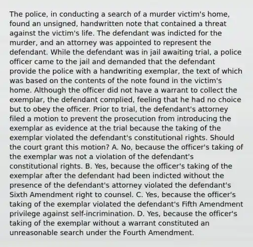 The police, in conducting a search of a murder victim's home, found an unsigned, handwritten note that contained a threat against the victim's life. The defendant was indicted for the murder, and an attorney was appointed to represent the defendant. While the defendant was in jail awaiting trial, a police officer came to the jail and demanded that the defendant provide the police with a handwriting exemplar, the text of which was based on the contents of the note found in the victim's home. Although the officer did not have a warrant to collect the exemplar, the defendant complied, feeling that he had no choice but to obey the officer. Prior to trial, the defendant's attorney filed a motion to prevent the prosecution from introducing the exemplar as evidence at the trial because the taking of the exemplar violated the defendant's constitutional rights. Should the court grant this motion? A. No, because the officer's taking of the exemplar was not a violation of the defendant's constitutional rights. B. Yes, because the officer's taking of the exemplar after the defendant had been indicted without the presence of the defendant's attorney violated the defendant's Sixth Amendment right to counsel. C. Yes, because the officer's taking of the exemplar violated the defendant's Fifth Amendment privilege against self-incrimination. D. Yes, because the officer's taking of the exemplar without a warrant constituted an unreasonable search under the Fourth Amendment.