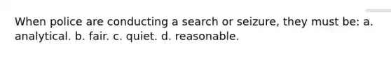 When police are conducting a search or seizure, they must be: a. analytical. b. fair. c. quiet. d. reasonable.