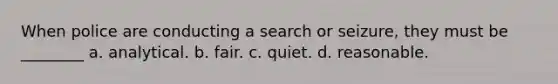 When police are conducting a search or seizure, they must be ________​ ​a. analytical. ​b. fair. ​c. quiet. ​d. reasonable.