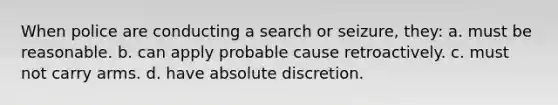 When police are conducting a search or seizure, they: a. must be reasonable. b. can apply probable cause retroactively. c. must not carry arms. d. have absolute discretion.