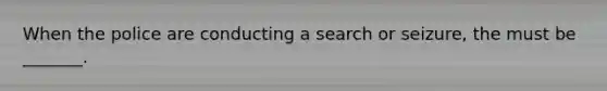 When the police are conducting a search or seizure, the must be _______.
