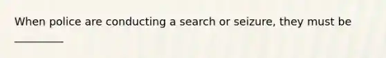 When police are conducting a search or seizure, they must be _________