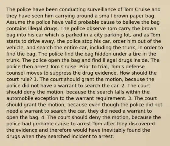 The police have been conducting surveillance of Tom Cruise and they have seen him carrying around a small brown paper bag. Assume the police have valid probable cause to believe the bag contains illegal drugs. The police observe Tom carry the brown bag into his car which is parked in a city parking lot, and as Tom starts to drive away, the police stop his car, order him out of the vehicle, and search the entire car, including the trunk, in order to find the bag. The police find the bag hidden under a tire in the trunk. The police open the bag and find illegal drugs inside. The police then arrest Tom Cruise. Prior to trial, Tom's defense counsel moves to suppress the drug evidence. How should the court rule? 1. The court should grant the motion, because the police did not have a warrant to search the car. 2. The court should deny the motion, because the search falls within the automobile exception to the warrant requirement. 3. The court should grant the motion, because even though the police did not need a warrant to search the car, they did need a warrant to open the bag. 4. The court should deny the motion, because the police had probable cause to arrest Tom after they discovered the evidence and therefore would have inevitably found the drugs when they searched incident to arrest.