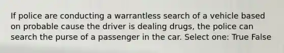 If police are conducting a warrantless search of a vehicle based on probable cause the driver is dealing drugs, the police can search the purse of a passenger in the car. Select one: True False