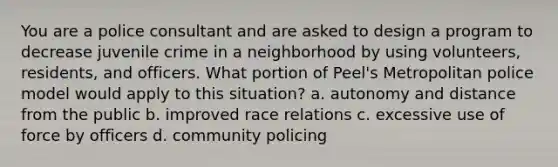 You are a police consultant and are asked to design a program to decrease juvenile crime in a neighborhood by using volunteers, residents, and officers. What portion of Peel's Metropolitan police model would apply to this situation? a. autonomy and distance from the public b. improved race relations c. excessive use of force by officers d. community policing