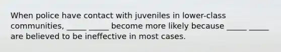 When police have contact with juveniles in lower-class communities, _____ _____ become more likely because _____ _____ are believed to be ineffective in most cases.