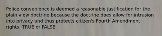 Police convenience is deemed a reasonable justification for the plain view doctrine because the doctrine does allow for intrusion into privacy and thus protects citizen's Fourth Amendment rights. TRUE or FALSE