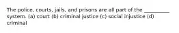 The police, courts, jails, and prisons are all part of the __________ system. (a) court (b) criminal justice (c) social injustice (d) criminal