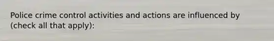 Police crime control activities and actions are influenced by (check all that apply):