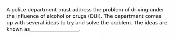 A police department must address the problem of driving under the influence of alcohol or drugs (DUI). The department comes up with several ideas to try and solve the problem. The ideas are known as____________________.