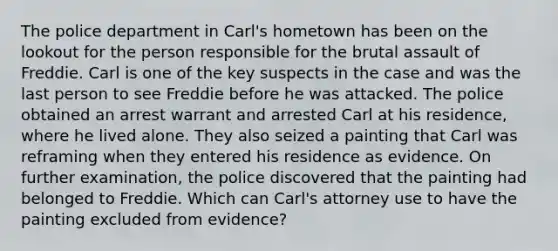 The police department in Carl's hometown has been on the lookout for the person responsible for the brutal assault of Freddie. Carl is one of the key suspects in the case and was the last person to see Freddie before he was attacked. The police obtained an arrest warrant and arrested Carl at his residence, where he lived alone. They also seized a painting that Carl was reframing when they entered his residence as evidence. On further examination, the police discovered that the painting had belonged to Freddie. Which can Carl's attorney use to have the painting excluded from evidence?