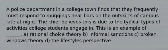 A police department in a college town finds that they frequently must respond to muggings near bars on the outskirts of campus late at night. The chief believes this is due to the typical types of activities college students engage in. This is an example of ______. a) rational choice theory b) informal sanctions c) broken windows theory d) the lifestyles perspective