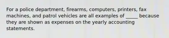 For a police department, firearms, computers, printers, fax machines, and patrol vehicles are all examples of _____ because they are shown as expenses on the yearly accounting statements.