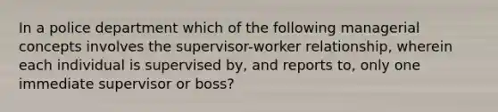 In a police department which of the following managerial concepts involves the supervisor-worker relationship, wherein each individual is supervised by, and reports to, only one immediate supervisor or boss?