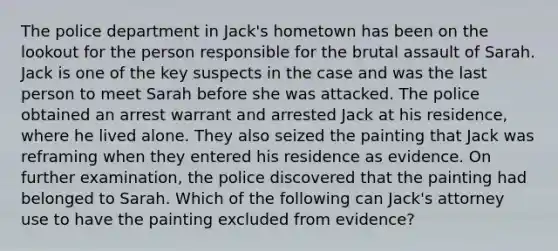 The police department in Jack's hometown has been on the lookout for the person responsible for the brutal assault of Sarah. Jack is one of the key suspects in the case and was the last person to meet Sarah before she was attacked. The police obtained an arrest warrant and arrested Jack at his residence, where he lived alone. They also seized the painting that Jack was reframing when they entered his residence as evidence. On further examination, the police discovered that the painting had belonged to Sarah. Which of the following can Jack's attorney use to have the painting excluded from evidence?