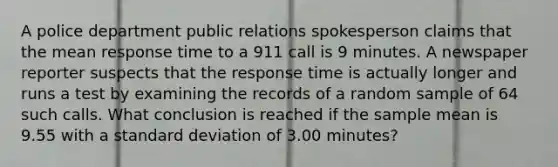 A police department public relations spokesperson claims that the mean response time to a 911 call is 9 minutes. A newspaper reporter suspects that the response time is actually longer and runs a test by examining the records of a random sample of 64 such calls. What conclusion is reached if the sample mean is 9.55 with a standard deviation of 3.00 minutes?