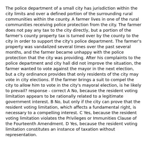 The police department of a small city has jurisdiction within the city limits and over a defined portion of the surrounding rural communities within the county. A farmer lives in one of the rural communities receiving police protection from the city. The farmer does not pay any tax to the city directly, but a portion of the farmer's county property tax is turned over by the county to the city in order to support the city's police department. The farmer's property was vandalized several times over the past several months, and the farmer became unhappy with the police protection that the city was providing. After his complaints to the police department and city hall did not improve the situation, the farmer wanted to vote against the mayor in the next election, but a city ordinance provides that only residents of the city may vote in city elections. If the farmer brings a suit to compel the city to allow him to vote in the city's mayoral election, is he likely to prevail? response - correct A No, because the resident voting limitation appears to be rationally related to a legitimate government interest. B No, but only if the city can prove that the resident voting limitation, which affects a fundamental right, is necessary to a compelling interest. C Yes, because the resident voting limitation violates the Privileges or Immunities Clause of the Fourteenth Amendment. D Yes, because the resident voting limitation constitutes an instance of taxation without representation.