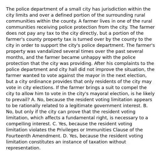 The police department of a small city has jurisdiction within the city limits and over a defined portion of the surrounding rural communities within the county. A farmer lives in one of the rural communities receiving police protection from the city. The farmer does not pay any tax to the city directly, but a portion of the farmer's county property tax is turned over by the county to the city in order to support the city's police department. The farmer's property was vandalized several times over the past several months, and the farmer became unhappy with the police protection that the city was providing. After his complaints to the police department and city hall did not improve the situation, the farmer wanted to vote against the mayor in the next election, but a city ordinance provides that only residents of the city may vote in city elections. If the farmer brings a suit to compel the city to allow him to vote in the city's mayoral election, is he likely to prevail? A. No, because the resident voting limitation appears to be rationally related to a legitimate government interest. B. No, but only if the city can prove that the resident voting limitation, which affects a fundamental right, is necessary to a compelling interest. C. Yes, because the resident voting limitation violates the Privileges or Immunities Clause of the Fourteenth Amendment. D. Yes, because the resident voting limitation constitutes an instance of taxation without representation.