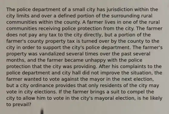 The police department of a small city has jurisdiction within the city limits and over a defined portion of the surrounding rural communities within the county. A farmer lives in one of the rural communities receiving police protection from the city. The farmer does not pay any tax to the city directly, but a portion of the farmer's county property tax is turned over by the county to the city in order to support the city's police department. The farmer's property was vandalized several times over the past several months, and the farmer became unhappy with the police protection that the city was providing. After his complaints to the police department and city hall did not improve the situation, the farmer wanted to vote against the mayor in the next election, but a city ordinance provides that only residents of the city may vote in city elections. If the farmer brings a suit to compel the city to allow him to vote in the city's mayoral election, is he likely to prevail?