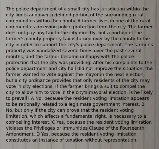 The police department of a small city has jurisdiction within the city limits and over a defined portion of the surrounding rural communities within the county. A farmer lives in one of the rural communities receiving police protection from the city. The farmer does not pay any tax to the city directly, but a portion of the farmer's county property tax is turned over by the county to the city in order to support the city's police department. The farmer's property was vandalized several times over the past several months, and the farmer became unhappy with the police protection that the city was providing. After his complaints to the police department and city hall did not improve the situation, the farmer wanted to vote against the mayor in the next election, but a city ordinance provides that only residents of the city may vote in city elections. If the farmer brings a suit to compel the city to allow him to vote in the city's mayoral election, is he likely to prevail? A No, because the resident voting limitation appears to be rationally related to a legitimate government interest. B No, but only if the city can prove that the resident voting limitation, which affects a fundamental right, is necessary to a compelling interest. C Yes, because the resident voting limitation violates the Privileges or Immunities Clause of the Fourteenth Amendment. D Yes, because the resident voting limitation constitutes an instance of taxation without representation.