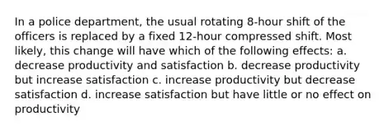 In a police department, the usual rotating 8-hour shift of the officers is replaced by a fixed 12-hour compressed shift. Most likely, this change will have which of the following effects: a. decrease productivity and satisfaction b. decrease productivity but increase satisfaction c. increase productivity but decrease satisfaction d. increase satisfaction but have little or no effect on productivity