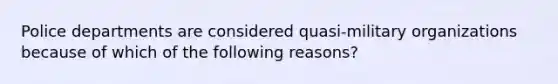 Police departments are considered quasi-military organizations because of which of the following reasons?