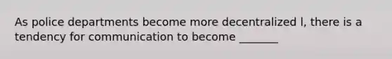 As police departments become more decentralized l, there is a tendency for communication to become _______