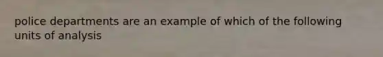 police departments are an example of which of the following units of analysis