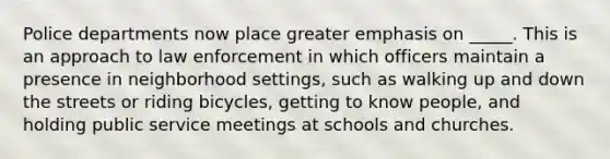 Police departments now place greater emphasis on _____. This is an approach to law enforcement in which officers maintain a presence in neighborhood settings, such as walking up and down the streets or riding bicycles, getting to know people, and holding public service meetings at schools and churches.