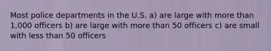 Most police departments in the U.S. a) are large with more than 1,000 officers b) are large with more than 50 officers c) are small with less than 50 officers