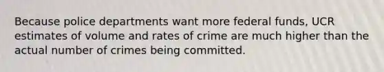 Because police departments want more federal funds, UCR estimates of volume and rates of crime are much higher than the actual number of crimes being committed.