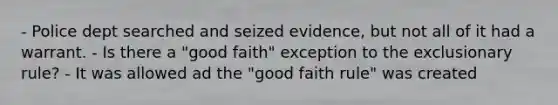 - Police dept searched and seized evidence, but not all of it had a warrant. - Is there a "good faith" exception to the exclusionary rule? - It was allowed ad the "good faith rule" was created