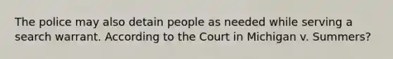 The police may also detain people as needed while serving a search warrant. According to the Court in Michigan v. Summers?