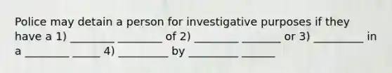 Police may detain a person for investigative purposes if they have a 1) ________ ________ of 2) ________ _______ or 3) _________ in a ________ _____ 4) _________ by _________ ______