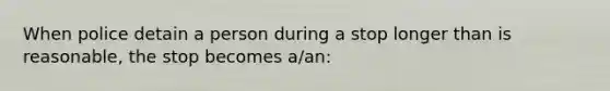 When police detain a person during a stop longer than is reasonable, the stop becomes a/an: