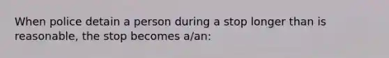 When police detain a person during a stop longer than is reasonable, the stop becomes a/an:​