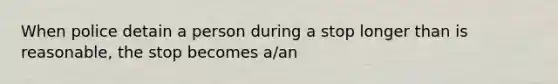 When police detain a person during a stop longer than is reasonable, the stop becomes a/an