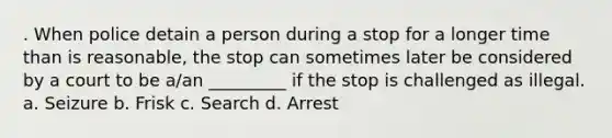 . When police detain a person during a stop for a longer time than is reasonable, the stop can sometimes later be considered by a court to be a/an _________ if the stop is challenged as illegal. a. Seizure b. Frisk c. Search d. Arrest