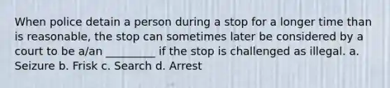 When police detain a person during a stop for a longer time than is reasonable, the stop can sometimes later be considered by a court to be a/an _________ if the stop is challenged as illegal. a. Seizure b. Frisk c. Search d. Arrest