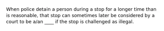 When police detain a person during a stop for a longer time than is reasonable, that stop can sometimes later be considered by a court to be a/an ____ if the stop is challenged as illegal.