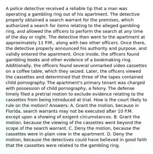 A police detective received a reliable tip that a man was operating a gambling ring out of his apartment. The detective properly obtained a search warrant for the premises, which authorized a search for items relating to the alleged gambling ring, and allowed the officers to perform the search at any time of the day or night. The detective then went to the apartment at approximately 11 P.M., along with two other officers. Once there, the detective properly announced his authority and purpose, and validly entered the apartment. Once inside, the officers found gambling books and other evidence of a bookmaking ring. Additionally, the officers found several unmarked video cassettes on a coffee table, which they seized. Later, the officers viewed the cassettes and determined that three of the tapes contained child pornography. The apartment's primary tenant was charged with possession of child pornography, a felony. The defense timely filed a pretrial motion to exclude evidence relating to the cassettes from being introduced at trial. How is the court likely to rule on the motion? Answers: A. Grant the motion, because in Florida, search warrants may not be executed after 10 P.M. except upon a showing of exigent circumstances. B. Grant the motion, because the viewing of the cassettes went beyond the scope of the search warrant. C. Deny the motion, because the cassettes were in plain view in the apartment. D. Deny the motion, because the detectives could have believed in good faith that the cassettes were related to the gambling ring.