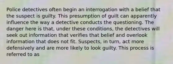 Police detectives often begin an interrogation with a belief that the suspect is guilty. This presumption of guilt can apparently influence the way a detective conducts the questioning. The danger here is that, under these conditions, the detectives will seek out information that verifies that belief and overlook information that does not fit. Suspects, in turn, act more defensively and are more likely to look guilty. This process is referred to as