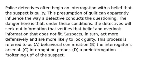 Police detectives often begin an interrogation with a belief that the suspect is guilty. This presumption of guilt can apparently influence the way a detective conducts the questioning. The danger here is that, under these conditions, the detectives will seek out information that verifies that belief and overlook information that does not fit. Suspects, in turn, act more defensively and are more likely to look guilty. This process is referred to as (A) behavioral confirmation (B) the interrogator's arsenal. (C) interrogation proper. (D) a preinterrogation "softening up" of the suspect.