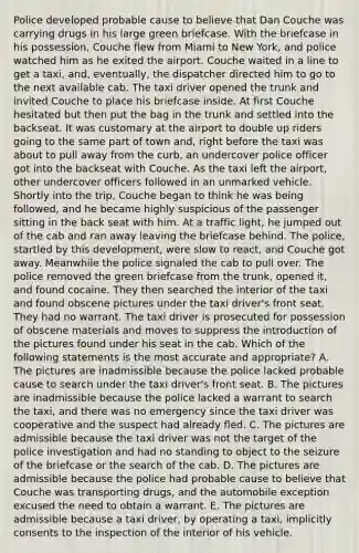 Police developed probable cause to believe that Dan Couche was carrying drugs in his large green briefcase. With the briefcase in his possession, Couche flew from Miami to New York, and police watched him as he exited the airport. Couche waited in a line to get a taxi, and, eventually, the dispatcher directed him to go to the next available cab. The taxi driver opened the trunk and invited Couche to place his briefcase inside. At first Couche hesitated but then put the bag in the trunk and settled into the backseat. It was customary at the airport to double up riders going to the same part of town and, right before the taxi was about to pull away from the curb, an undercover police officer got into the backseat with Couche. As the taxi left the airport, other undercover officers followed in an unmarked vehicle. Shortly into the trip, Couche began to think he was being followed, and he became highly suspicious of the passenger sitting in the back seat with him. At a traffic light, he jumped out of the cab and ran away leaving the briefcase behind. The police, startled by this development, were slow to react, and Couche got away. Meanwhile the police signaled the cab to pull over. The police removed the green briefcase from the trunk, opened it, and found cocaine. They then searched the interior of the taxi and found obscene pictures under the taxi driver's front seat. They had no warrant. The taxi driver is prosecuted for possession of obscene materials and moves to suppress the introduction of the pictures found under his seat in the cab. Which of the following statements is the most accurate and appropriate? A. The pictures are inadmissible because the police lacked probable cause to search under the taxi driver's front seat. B. The pictures are inadmissible because the police lacked a warrant to search the taxi, and there was no emergency since the taxi driver was cooperative and the suspect had already fled. C. The pictures are admissible because the taxi driver was not the target of the police investigation and had no standing to object to the seizure of the briefcase or the search of the cab. D. The pictures are admissible because the police had probable cause to believe that Couche was transporting drugs, and the automobile exception excused the need to obtain a warrant. E. The pictures are admissible because a taxi driver, by operating a taxi, implicitly consents to the inspection of the interior of his vehicle.