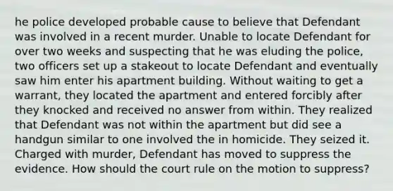 he police developed probable cause to believe that Defendant was involved in a recent murder. Unable to locate Defendant for over two weeks and suspecting that he was eluding the police, two officers set up a stakeout to locate Defendant and eventually saw him enter his apartment building. Without waiting to get a warrant, they located the apartment and entered forcibly after they knocked and received no answer from within. They realized that Defendant was not within the apartment but did see a handgun similar to one involved the in homicide. They seized it. Charged with murder, Defendant has moved to suppress the evidence. How should the court rule on the motion to suppress?