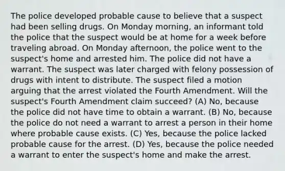 The police developed probable cause to believe that a suspect had been selling drugs. On Monday morning, an informant told the police that the suspect would be at home for a week before traveling abroad. On Monday afternoon, the police went to the suspect's home and arrested him. The police did not have a warrant. The suspect was later charged with felony possession of drugs with intent to distribute. The suspect filed a motion arguing that the arrest violated the Fourth Amendment. Will the suspect's Fourth Amendment claim succeed? (A) No, because the police did not have time to obtain a warrant. (B) No, because the police do not need a warrant to arrest a person in their home where probable cause exists. (C) Yes, because the police lacked probable cause for the arrest. (D) Yes, because the police needed a warrant to enter the suspect's home and make the arrest.