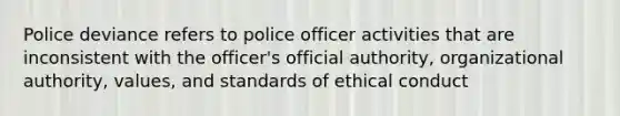 Police deviance refers to police officer activities that are inconsistent with the officer's official authority, organizational authority, values, and standards of ethical conduct