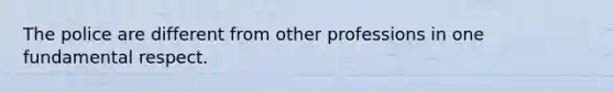The police are different from other professions in one fundamental respect.