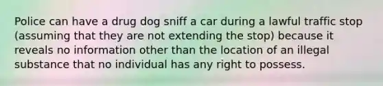 Police can have a drug dog sniff a car during a lawful traffic stop (assuming that they are not extending the stop) because it reveals no information other than the location of an illegal substance that no individual has any right to possess.